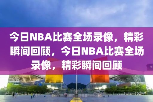 今日NBA比赛全场录像，精彩瞬间回顾，今日NBA比赛全场录像，精彩瞬间回顾