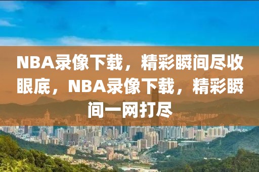 NBA录像下载，精彩瞬间尽收眼底，NBA录像下载，精彩瞬间一网打尽