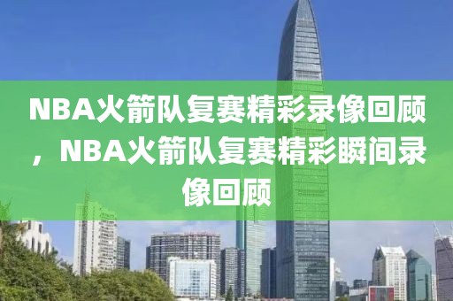 NBA火箭队复赛精彩录像回顾，NBA火箭队复赛精彩瞬间录像回顾