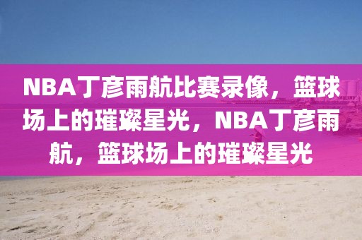 NBA丁彦雨航比赛录像，篮球场上的璀璨星光，NBA丁彦雨航，篮球场上的璀璨星光