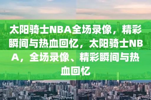 太阳骑士NBA全场录像，精彩瞬间与热血回忆，太阳骑士NBA，全场录像、精彩瞬间与热血回忆