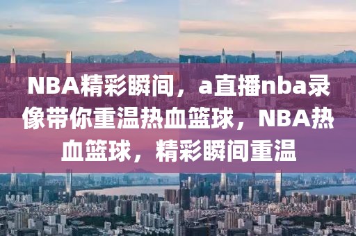 NBA精彩瞬间，a直播nba录像带你重温热血篮球，NBA热血篮球，精彩瞬间重温