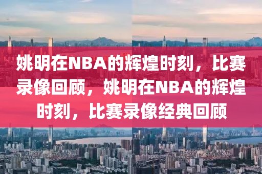 姚明在NBA的辉煌时刻，比赛录像回顾，姚明在NBA的辉煌时刻，比赛录像经典回顾