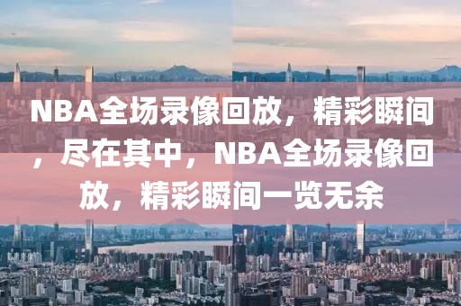 NBA全场录像回放，精彩瞬间，尽在其中，NBA全场录像回放，精彩瞬间一览无余