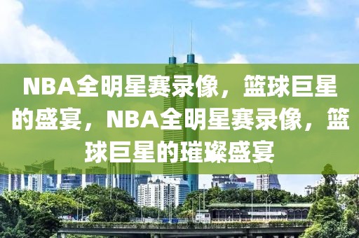 NBA全明星赛录像，篮球巨星的盛宴，NBA全明星赛录像，篮球巨星的璀璨盛宴