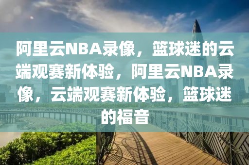 阿里云NBA录像，篮球迷的云端观赛新体验，阿里云NBA录像，云端观赛新体验，篮球迷的福音