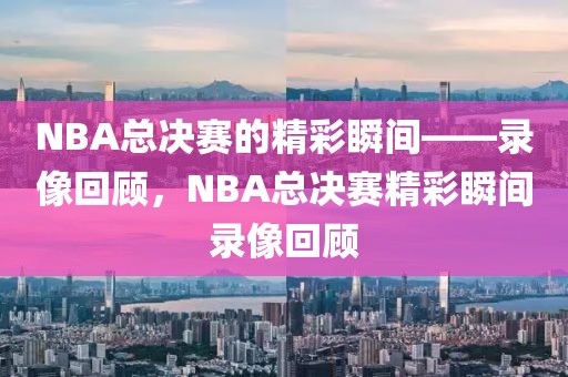 NBA总决赛的精彩瞬间——录像回顾，NBA总决赛精彩瞬间录像回顾