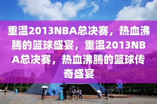 重温2013NBA总决赛，热血沸腾的篮球盛宴，重温2013NBA总决赛，热血沸腾的篮球传奇盛宴