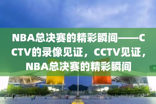 NBA总决赛的精彩瞬间——CCTV的录像见证，CCTV见证，NBA总决赛的精彩瞬间