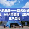 NBA录像吧——篮球迷的狂欢之地，NBA录像吧，篮球迷的狂欢圣地