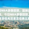 今日NBA录像回放，篮球激情再现，今日NBA录像回放，篮球激情再现重温经典比赛