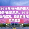 回顾2013年NBA选秀盛况，经典录像与球员风采，2013年NBA选秀盛况，经典瞬间与球员风采回顾