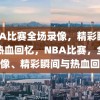 NBA比赛全场录像，精彩瞬间与热血回忆，NBA比赛，全场录像、精彩瞬间与热血回忆