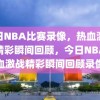 今日NBA比赛录像，热血激战，精彩瞬间回顾，今日NBA热血激战精彩瞬间回顾录像