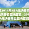 回顾2014年NBA总决赛录像，热血沸腾的篮球盛宴，2014年NBA总决赛热血篮球盛宴回顾