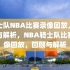 骑士队NBA比赛录像回放，回顾与解析，NBA骑士队比赛录像回放，回顾与解析