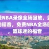 免费NBA录像全场回放，篮球迷的福音，免费NBA全场回放，篮球迷的福音