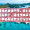 篮球比赛录像回放，精彩瞬间重温与解析，篮球比赛录像回放，精彩瞬间重温与深度解析