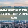 探索NBA录像的魅力之旅，探索NBA录像，魅力之旅的深度体验