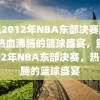 重温2012年NBA东部决赛录像，热血沸腾的篮球盛宴，重温2012年NBA东部决赛，热血沸腾的篮球盛宴