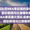 火箭队在NBA季后赛的录像回放，精彩瞬间与比赛像的解析，NBA季后赛火箭队录像回放，精彩瞬间与比赛解析