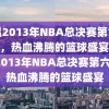 重温2013年NBA总决赛第六场录像，热血沸腾的篮球盛宴，重温2013年NBA总决赛第六场，热血沸腾的篮球盛宴