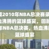 回顾2010年NBA总决赛录像，热血沸腾的篮球盛宴，回顾2010年NBA总决赛，热血沸腾的篮球盛宴