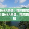 今日NBA录像，精彩瞬间回顾，今日NBA录像，精彩瞬间回顾