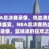 NBA总决赛录像，热血沸腾的篮球盛宴，NBA总决赛热血盛宴录像，篮球迷的狂欢之夜