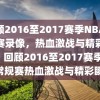 回顾2016至2017赛季NBA常规赛录像，热血激战与精彩瞬间，回顾2016至2017赛季NBA常规赛热血激战与精彩瞬间