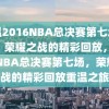 重温2016NBA总决赛第七场录像，荣耀之战的精彩回放，2016NBA总决赛第七场，荣耀之战的精彩回放重温之旅