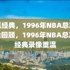 重温经典，1996年NBA总决赛录像回顾，1996年NBA总决赛经典录像重温