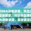 今日NBA决赛录像，热血沸腾的篮球盛宴，今日热血沸腾的NBA决赛录像，篮球盛宴回顾