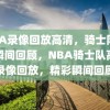 NBA录像回放高清，骑士队精彩瞬间回顾，NBA骑士队高清录像回放，精彩瞬间回顾