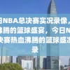 今日NBA总决赛实况录像，热血沸腾的篮球盛宴，今日NBA总决赛热血沸腾的篮球盛况实录