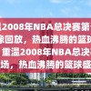 重温2008年NBA总决赛第七场录像回放，热血沸腾的篮球盛宴，重温2008年NBA总决赛第七场，热血沸腾的篮球盛宴