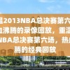 重温2013NBA总决赛第六场，热血沸腾的录像回放，重温2013NBA总决赛第六场，热血沸腾的经典回放