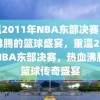 重温2011年NBA东部决赛，热血沸腾的篮球盛宴，重温2011年NBA东部决赛，热血沸腾的篮球传奇盛宴