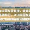 U18中国女篮直播，青春力量，砥砺前行，U18中国女篮青春力量砥砺前行直播秀