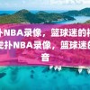 虎扑NBA录像，篮球迷的福音，虎扑NBA录像，篮球迷的福音