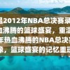 重温2012年NBA总决赛录像，热血沸腾的篮球盛宴，重温2012年热血沸腾的NBA总决赛录像，篮球盛宴的记忆重现