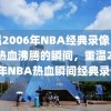 重温2006年NBA经典录像，那些热血沸腾的瞬间，重温2006年NBA热血瞬间经典录像