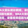 NBA火箭队精彩瞬间，录像视频回顾与解析，NBA火箭队精彩瞬间，录像视频回顾与解析