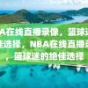 NBA在线直播录像，篮球迷的绝佳选择，NBA在线直播录像，篮球迷的绝佳选择