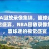 NBA回放录像集锦，篮球迷的视觉盛宴，NBA回放录像集锦，篮球迷的视觉盛宴