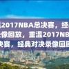 重温2017NBA总决赛，经典对决录像回放，重温2017NBA总决赛，经典对决录像回顾