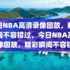 今日NBA高清录像回放，精彩瞬间不容错过，今日NBA高清录像回放，精彩瞬间不容错过