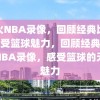 热火NBA录像，回顾经典比赛，感受篮球魅力，回顾经典，热火NBA录像，感受篮球的无限魅力