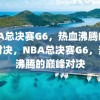 NBA总决赛G6，热血沸腾的巅峰对决，NBA总决赛G6，热血沸腾的巅峰对决