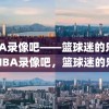 NBA录像吧——篮球迷的乐园，NBA录像吧，篮球迷的乐园